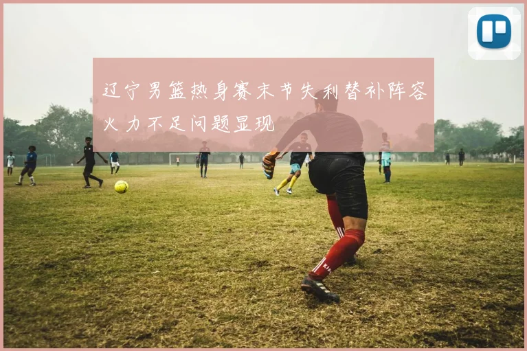 辽宁男篮热身赛末节失利替补阵容火力不足问题显现