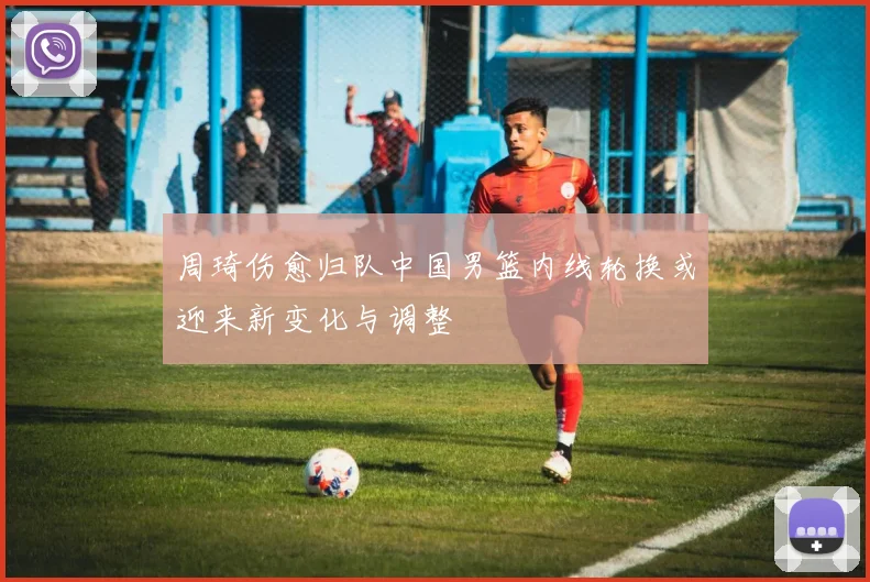 周琦伤愈归队中国男篮内线轮换或迎来新变化与调整